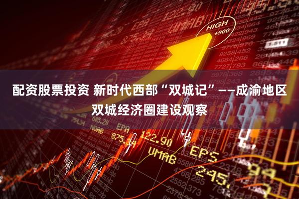 配资股票投资 新时代西部“双城记”——成渝地区双城经济圈建设观察