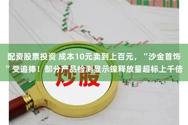 配资股票投资 成本10元卖到上百元，“沙金首饰”受追捧！部分产品检测显示镍释放量超标上千倍