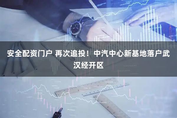 安全配资门户 再次追投！中汽中心新基地落户武汉经开区