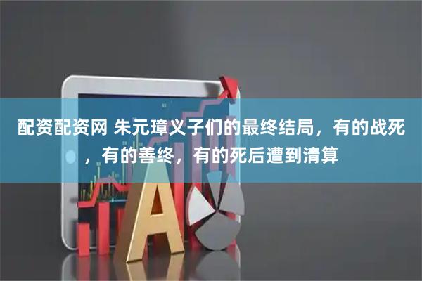 配资配资网 朱元璋义子们的最终结局，有的战死，有的善终，有的死后遭到清算