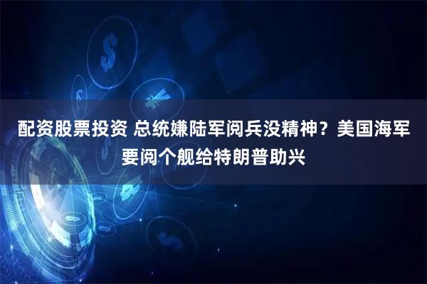 配资股票投资 总统嫌陆军阅兵没精神？美国海军要阅个舰给特朗普助兴
