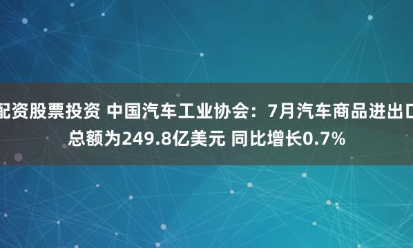 配资股票投资 中国汽车工业协会：7月汽车商品进出口总额为249.8亿美元 同比增长0.7%