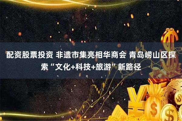 配资股票投资 非遗市集亮相华商会 青岛崂山区探索“文化+科技+旅游”新路径