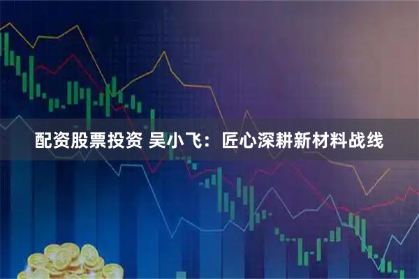 配资股票投资 吴小飞：匠心深耕新材料战线
