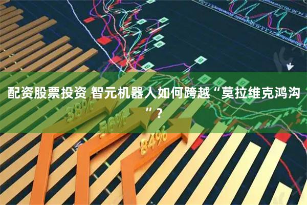 配资股票投资 智元机器人如何跨越“莫拉维克鸿沟”？
