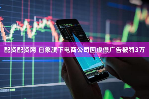 配资配资网 白象旗下电商公司因虚假广告被罚3万
