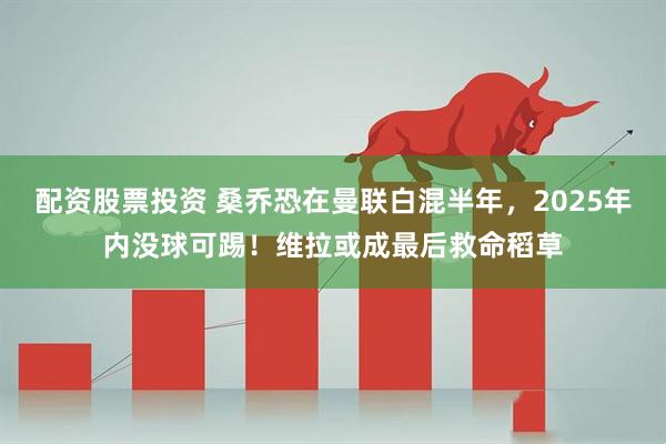 配资股票投资 桑乔恐在曼联白混半年，2025年内没球可踢！维拉或成最后救命稻草