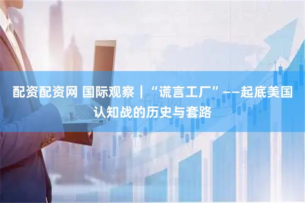配资配资网 国际观察｜“谎言工厂”——起底美国认知战的历史与套路