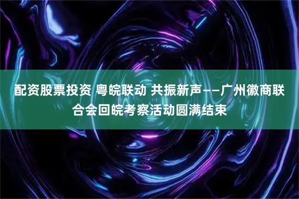 配资股票投资 粤皖联动 共振新声——广州徽商联合会回皖考察活动圆满结束