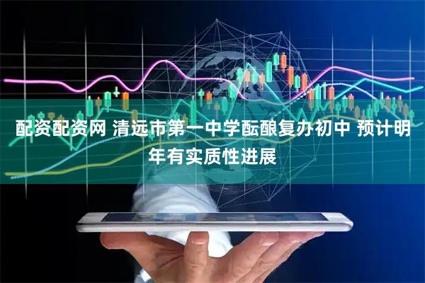 配资配资网 清远市第一中学酝酿复办初中 预计明年有实质性进展
