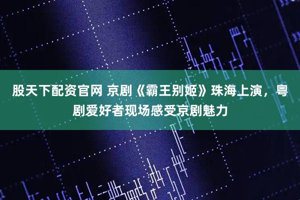 股天下配资官网 京剧《霸王别姬》珠海上演，粤剧爱好者现场感受京剧魅力