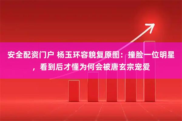 安全配资门户 杨玉环容貌复原图:撞脸一位明星,看到后才懂为何会被唐玄宗宠爱