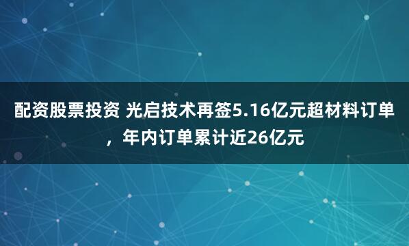 配资股票投资 光启技术再签5.16亿元超材料订单,年内订单累计近26亿元