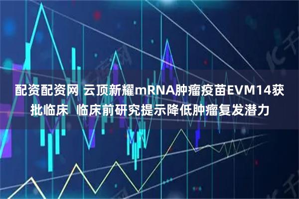 配资配资网 云顶新耀mRNA肿瘤疫苗EVM14获批临床 临床前研究提示降低肿瘤复发潜力