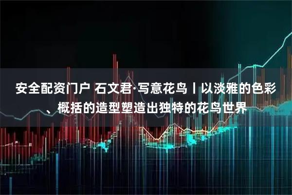 安全配资门户 石文君·写意花鸟丨以淡雅的色彩、概括的造型塑造出独特的花鸟世界