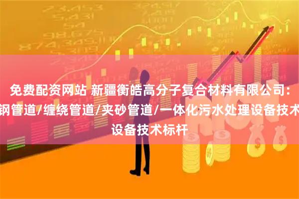 免费配资网站 新疆衡皓高分子复合材料有限公司：玻璃钢管道/缠绕管道/夹砂管道/一体化污水处理设备技术标杆