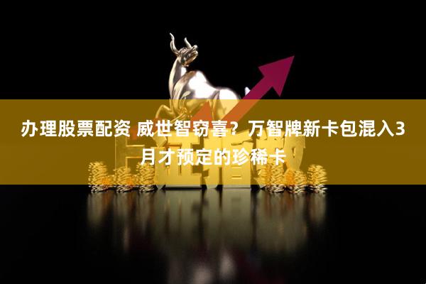 办理股票配资 威世智窃喜？万智牌新卡包混入3月才预定的珍稀卡
