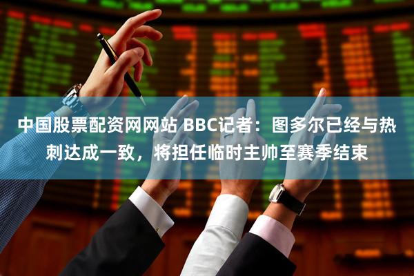 中国股票配资网网站 BBC记者：图多尔已经与热刺达成一致，将担任临时主帅至赛季结束