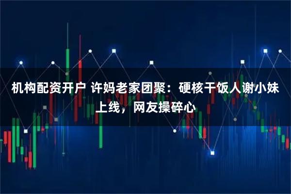 机构配资开户 许妈老家团聚：硬核干饭人谢小妹上线，网友操碎心