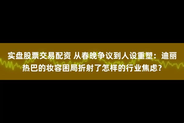实盘股票交易配资 从春晚争议到人设重塑：迪丽热巴的妆容困局折射了怎样的行业焦虑？