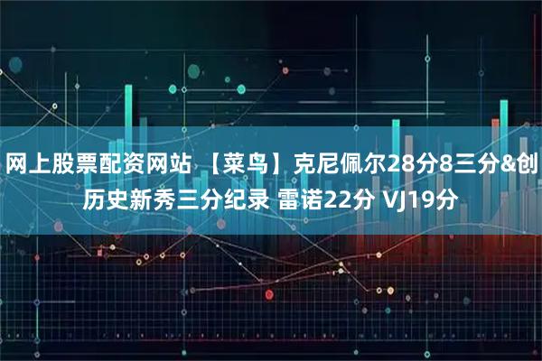 网上股票配资网站 【菜鸟】克尼佩尔28分8三分&创历史新秀三分纪录 雷诺22分 VJ19分