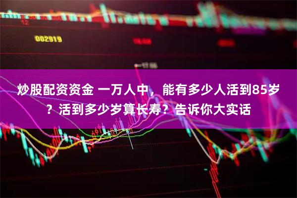 炒股配资资金 一万人中，能有多少人活到85岁？活到多少岁算长寿？告诉你大实话
