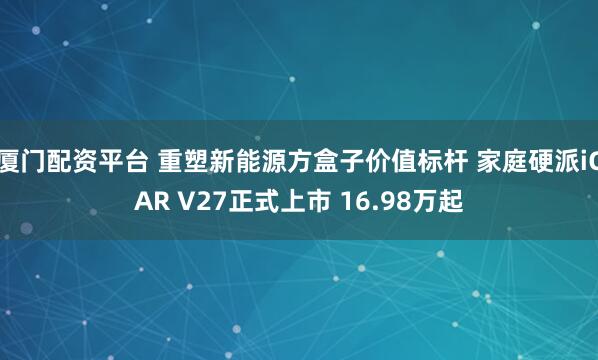 厦门配资平台 重塑新能源方盒子价值标杆 家庭硬派iCAR V27正式上市 16.98万起