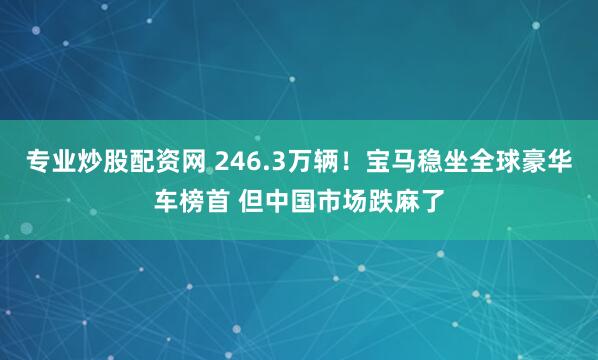 专业炒股配资网 246.3万辆！宝马稳坐全球豪华车榜首 但中国市场跌麻了