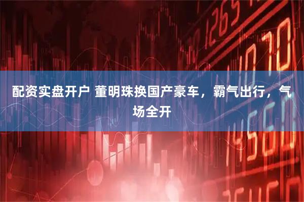 配资实盘开户 董明珠换国产豪车，霸气出行，气场全开