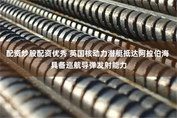 配资炒股配资优秀 英国核动力潜艇抵达阿拉伯海 具备巡航导弹发射能力