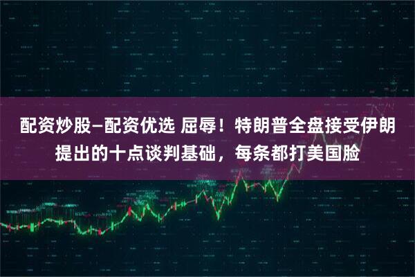 配资炒股—配资优选 屈辱！特朗普全盘接受伊朗提出的十点谈判基础，每条都打美国脸