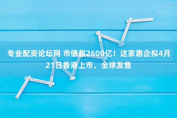 专业配资论坛网 市值超2600亿！这家惠企拟4月21日香港上市，全球发售