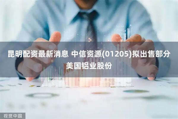 昆明配资最新消息 中信资源(01205)拟出售部分美国铝业股份