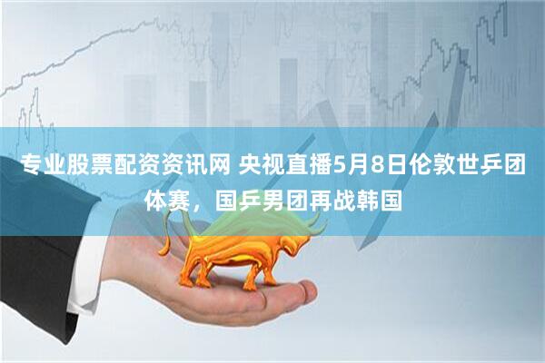 专业股票配资资讯网 央视直播5月8日伦敦世乒团体赛，国乒男团再战韩国