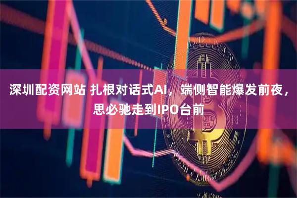 深圳配资网站 扎根对话式AI，端侧智能爆发前夜，思必驰走到IPO台前