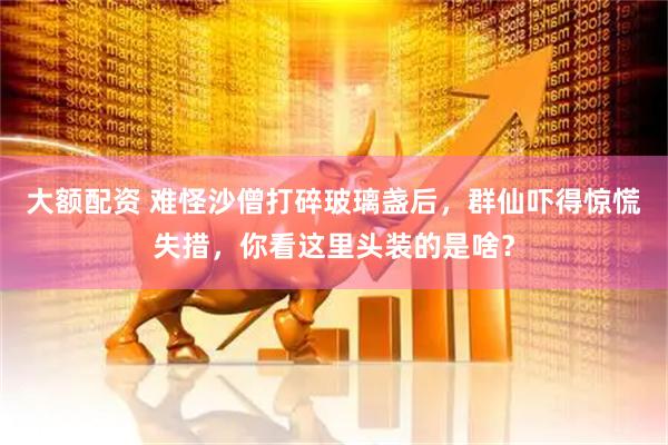 大额配资 难怪沙僧打碎玻璃盏后，群仙吓得惊慌失措，你看这里头装的是啥？