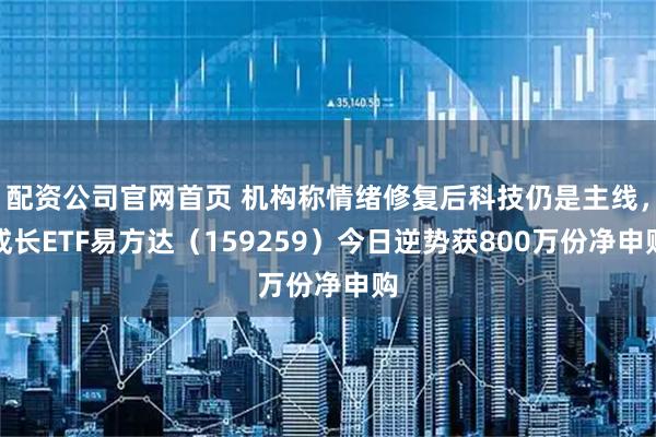 配资公司官网首页 机构称情绪修复后科技仍是主线，成长ETF易方达（159259）今日逆势获800万份净申购