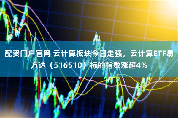 配资门户官网 云计算板块今日走强，云计算ETF易方达（516510）标的指数涨超4%